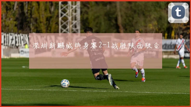 深圳新鹏城热身赛2-1战胜陕西联合