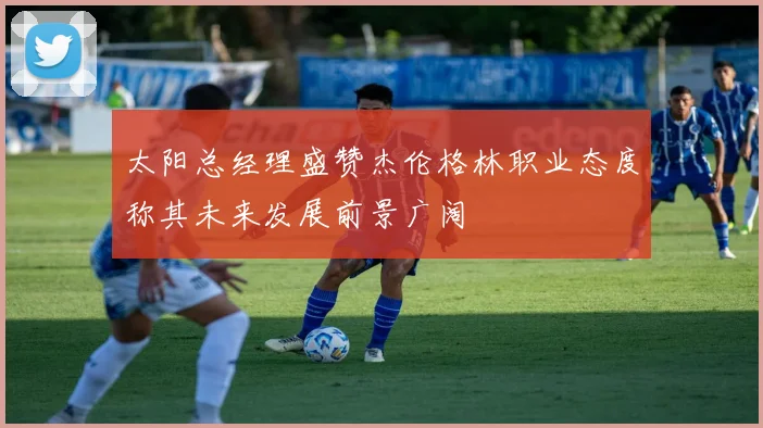 太阳总经理盛赞杰伦格林职业态度称其未来发展前景广阔