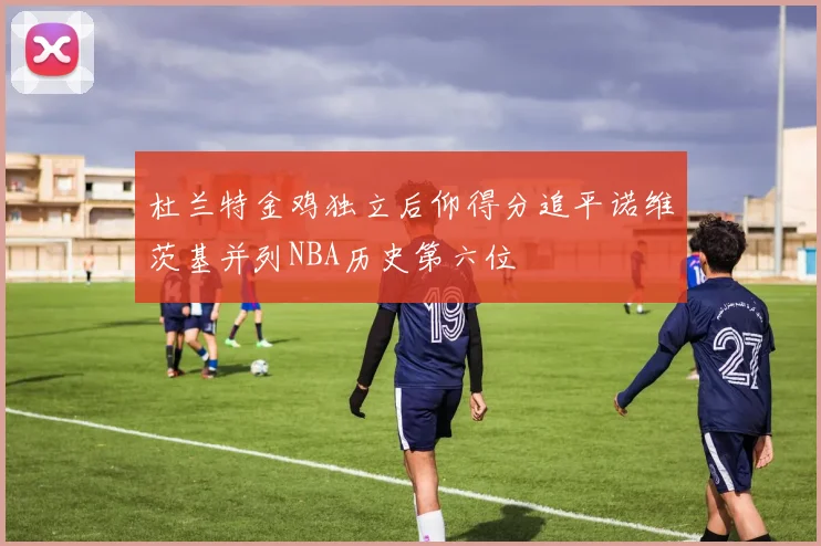 杜兰特金鸡独立后仰得分追平诺维茨基并列NBA历史第六位