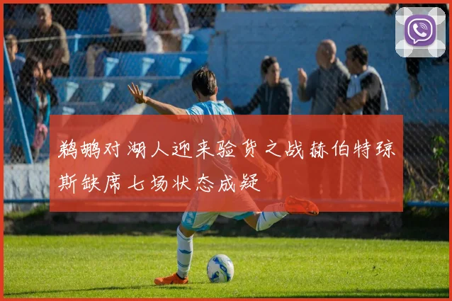 鹈鹕对湖人迎来验货之战赫伯特琼斯缺席七场状态成疑