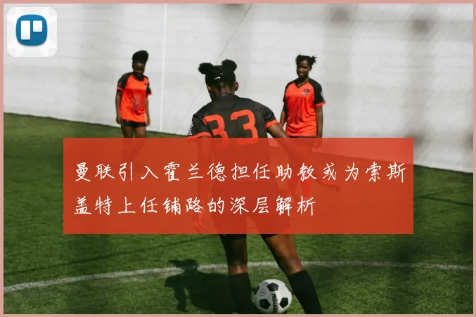 曼联引入霍兰德担任助教或为索斯盖特上任铺路的深层解析