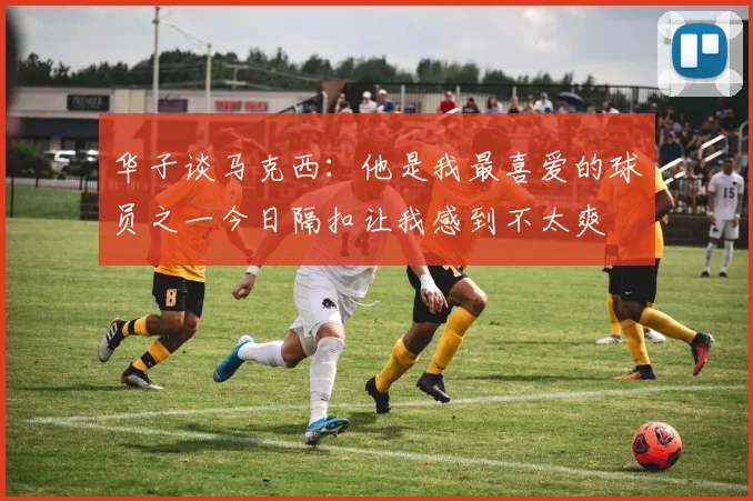 华子谈马克西：他是我最喜爱的球员之一今日隔扣让我感到不太爽