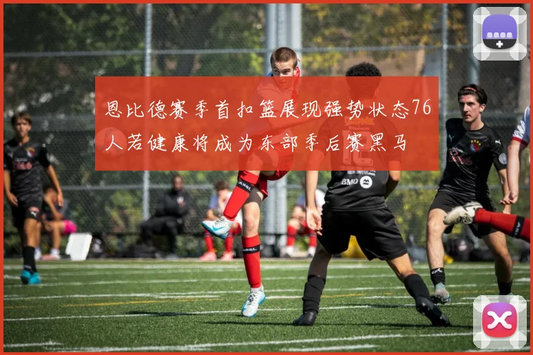 恩比德赛季首扣篮展现强势状态76人若健康将成为东部季后赛黑马