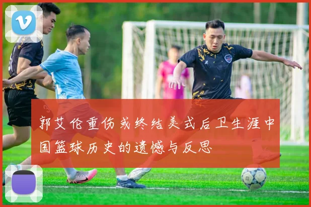 郭艾伦重伤或终结美式后卫生涯中国篮球历史的遗憾与反思