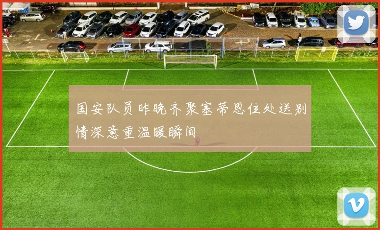 国安队员昨晚齐聚塞蒂恩住处送别情深意重温暖瞬间