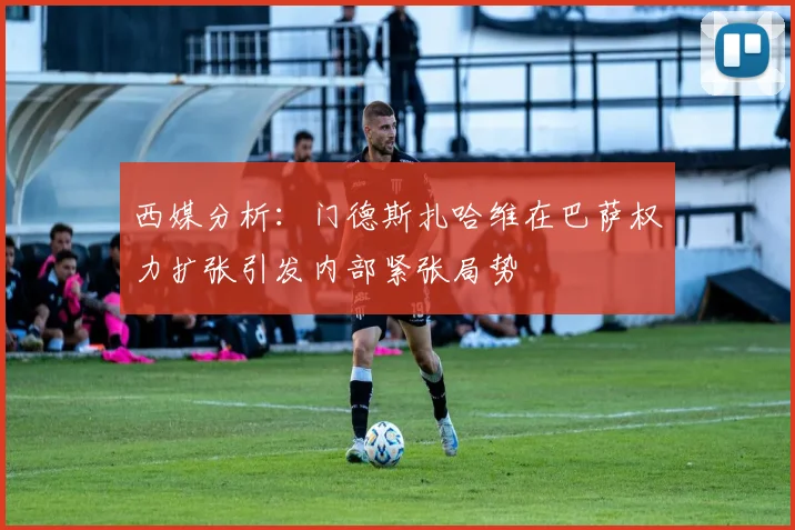 西媒分析：门德斯扎哈维在巴萨权力扩张引发内部紧张局势