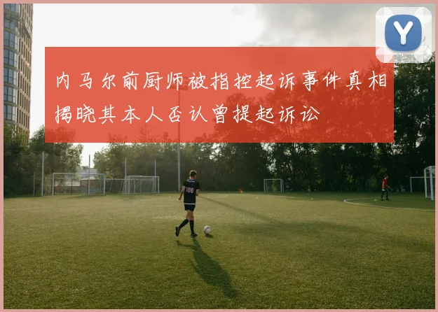 内马尔前厨师被指控起诉事件真相揭晓其本人否认曾提起诉讼