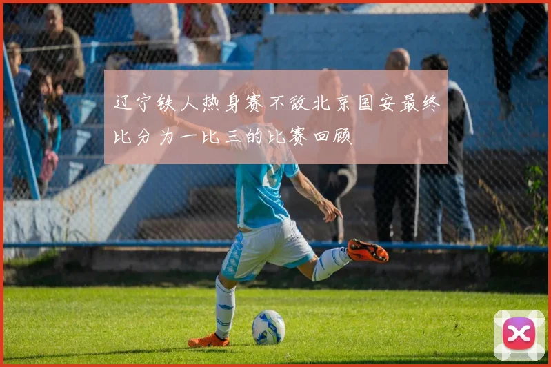 辽宁铁人热身赛不敌北京国安最终比分为一比三的比赛回顾