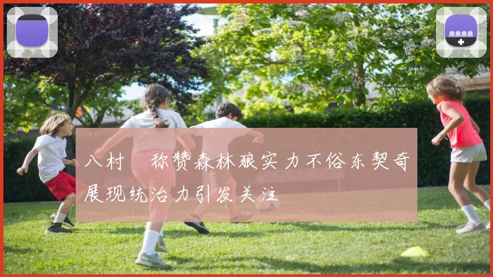 八村塁称赞森林狼实力不俗东契奇展现统治力引发关注