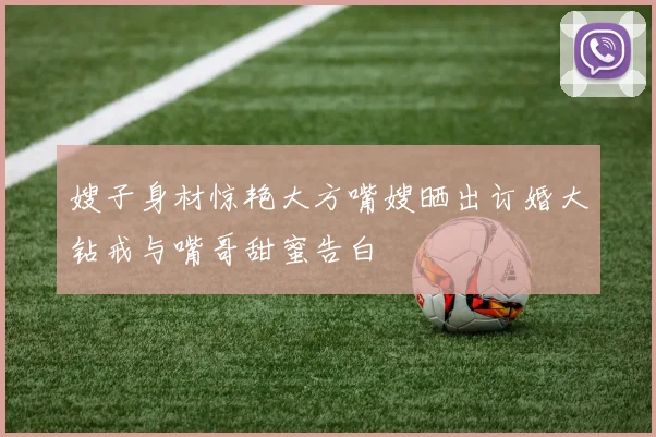 嫂子身材惊艳大方嘴嫂晒出订婚大钻戒与嘴哥甜蜜告白
