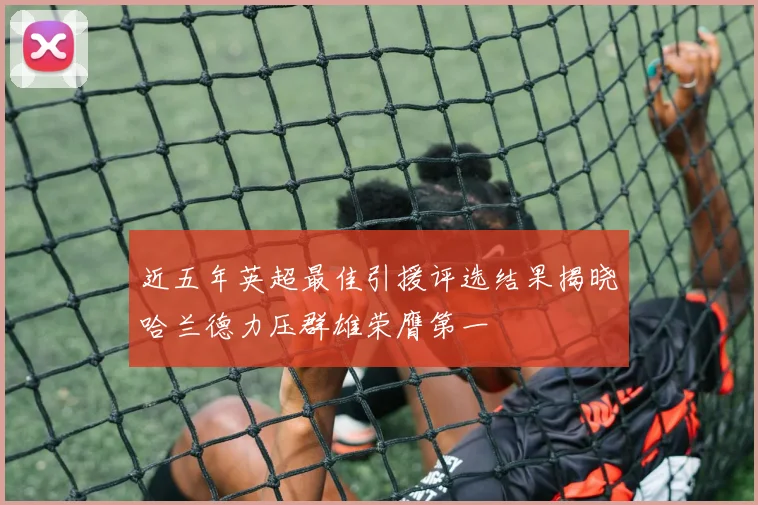 近五年英超最佳引援评选结果揭晓哈兰德力压群雄荣膺第一