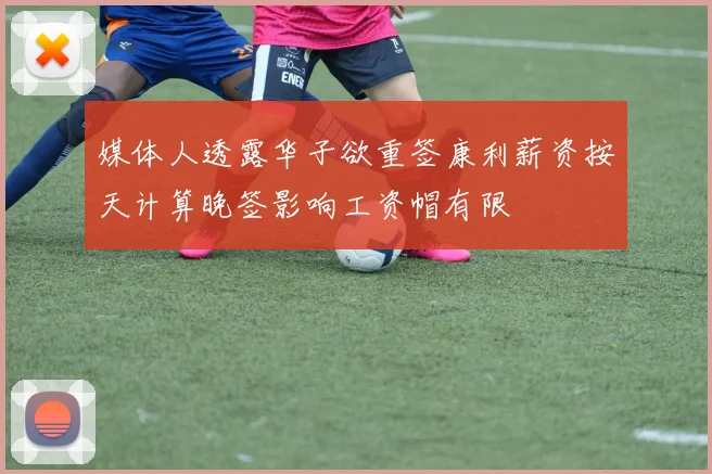 媒体人透露华子欲重签康利薪资按天计算晚签影响工资帽有限