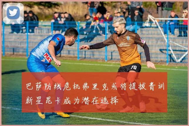巴萨防线危机弗里克或将提拔青训新星昆卡成为潜在选择