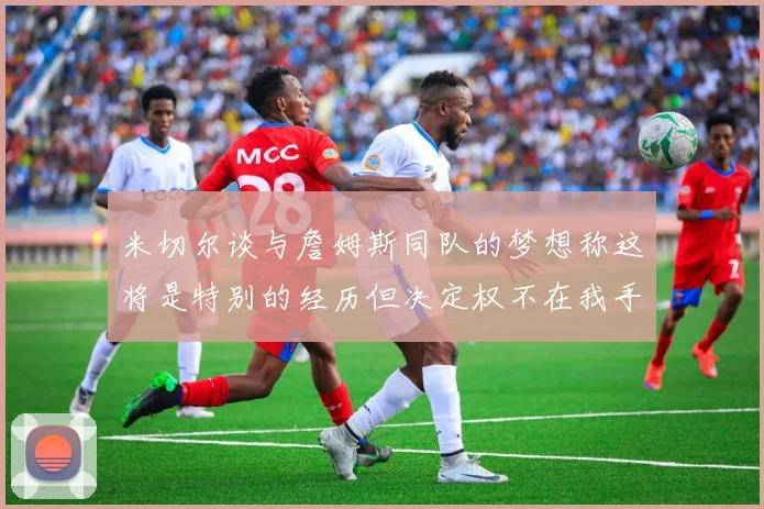 米切尔谈与詹姆斯同队的梦想称这将是特别的经历但决定权不在我手中