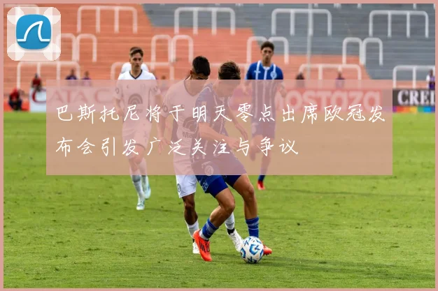 巴斯托尼将于明天零点出席欧冠发布会引发广泛关注与争议
