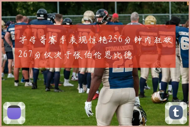 字母哥赛季表现惊艳256分钟内狂砍267分仅次于张伯伦恩比德
