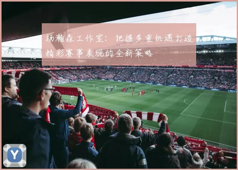 杨瀚森工作室：把握多重机遇打造精彩赛事表现的全新策略