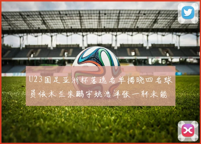 U23国足亚洲杯落选名单揭晓四名球员依木兰朱鹏宇姚浩洋张一轩未能入选