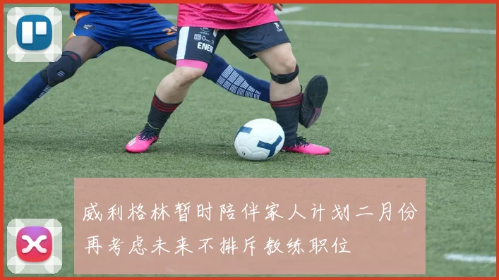威利格林暂时陪伴家人计划二月份再考虑未来不排斥教练职位