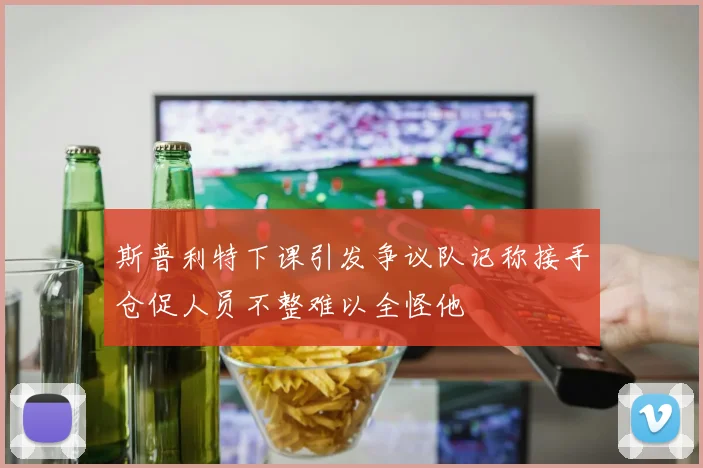 斯普利特下课引发争议队记称接手仓促人员不整难以全怪他