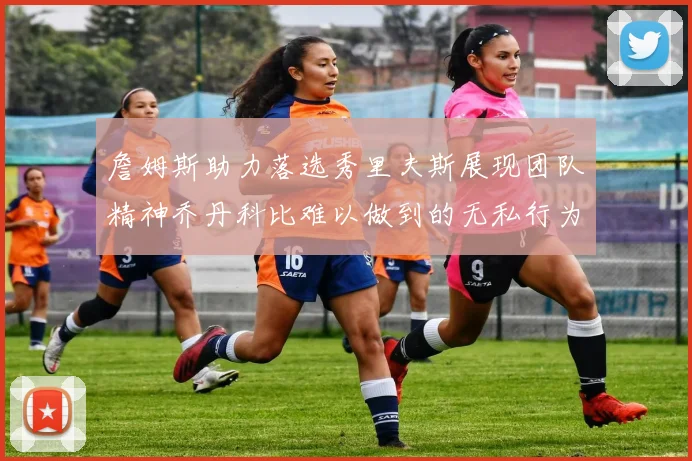 詹姆斯助力落选秀里夫斯展现团队精神乔丹科比难以做到的无私行为