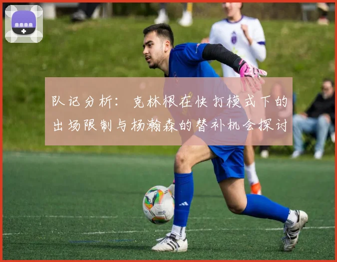 队记分析：克林根在快打模式下的出场限制与杨瀚森的替补机会探讨