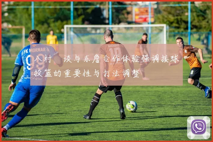 八村塁谈与东詹合作体验强调接球投篮的重要性与打法调整