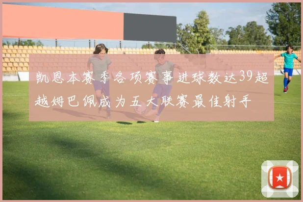 凯恩本赛季各项赛事进球数达39超越姆巴佩成为五大联赛最佳射手