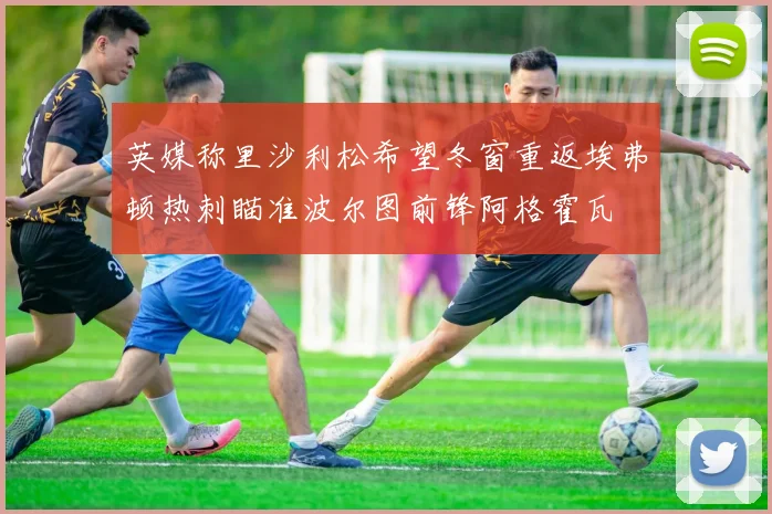 英媒称里沙利松希望冬窗重返埃弗顿热刺瞄准波尔图前锋阿格霍瓦
