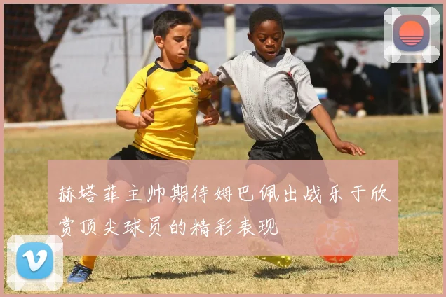 赫塔菲主帅期待姆巴佩出战乐于欣赏顶尖球员的精彩表现