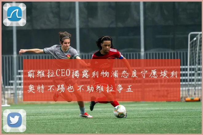 前维拉CEO揭露利物浦态度宁愿埃利奥特不踢也不助维拉争五