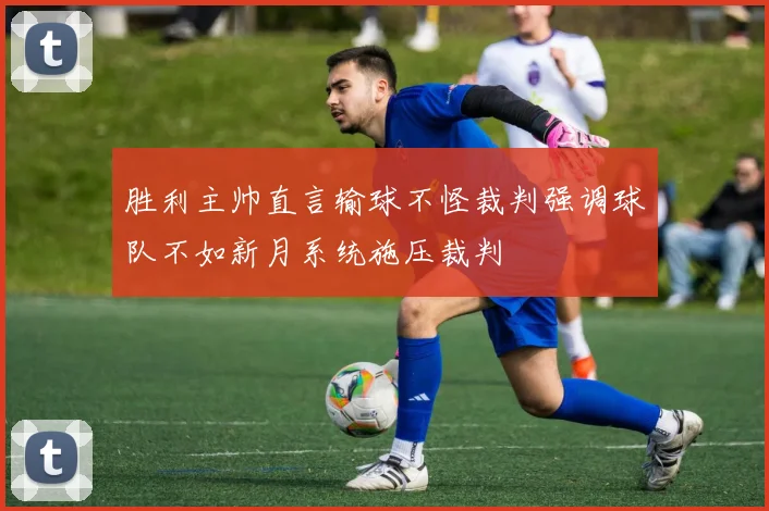 胜利主帅直言输球不怪裁判强调球队不如新月系统施压裁判