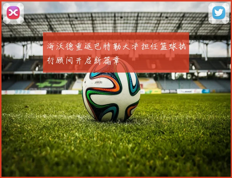 海沃德重返巴特勒大学担任篮球执行顾问开启新篇章
