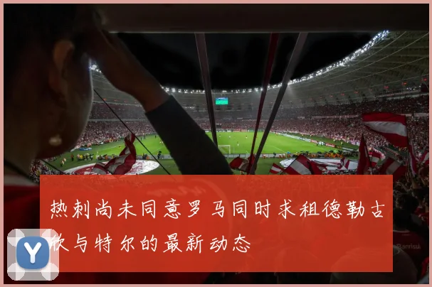热刺尚未同意罗马同时求租德勒古欣与特尔的最新动态