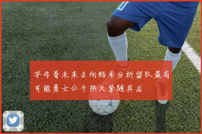 字母哥未来去向赔率分析留队最有可能勇士公牛热火紧随其后