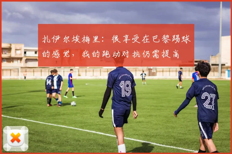 扎伊尔埃梅里：很享受在巴黎踢球的感觉，我的跑动对抗仍需提高