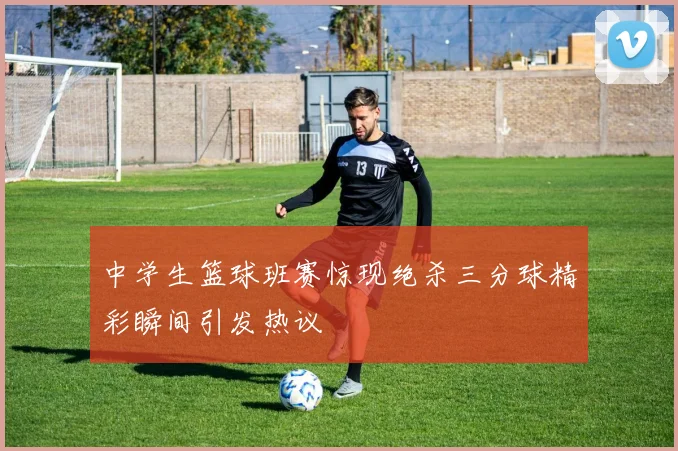 中学生篮球班赛惊现绝杀三分球精彩瞬间引发热议