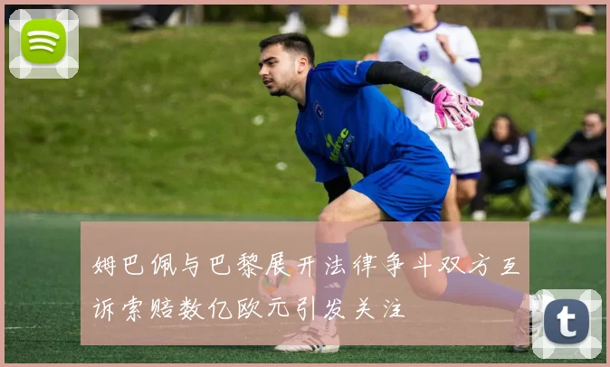 姆巴佩与巴黎展开法律争斗双方互诉索赔数亿欧元引发关注