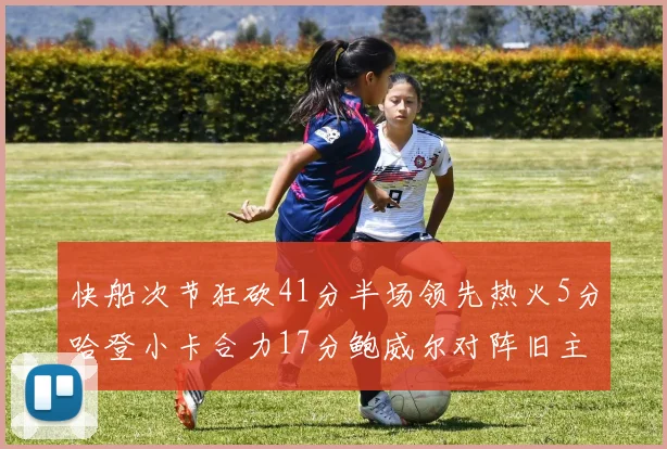 快船次节狂砍41分半场领先热火5分哈登小卡合力17分鲍威尔对阵旧主贡献13分