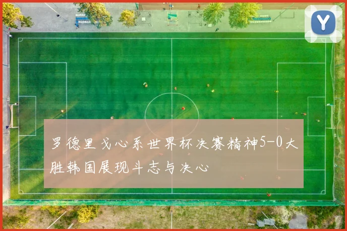 罗德里戈心系世界杯决赛精神5-0大胜韩国展现斗志与决心